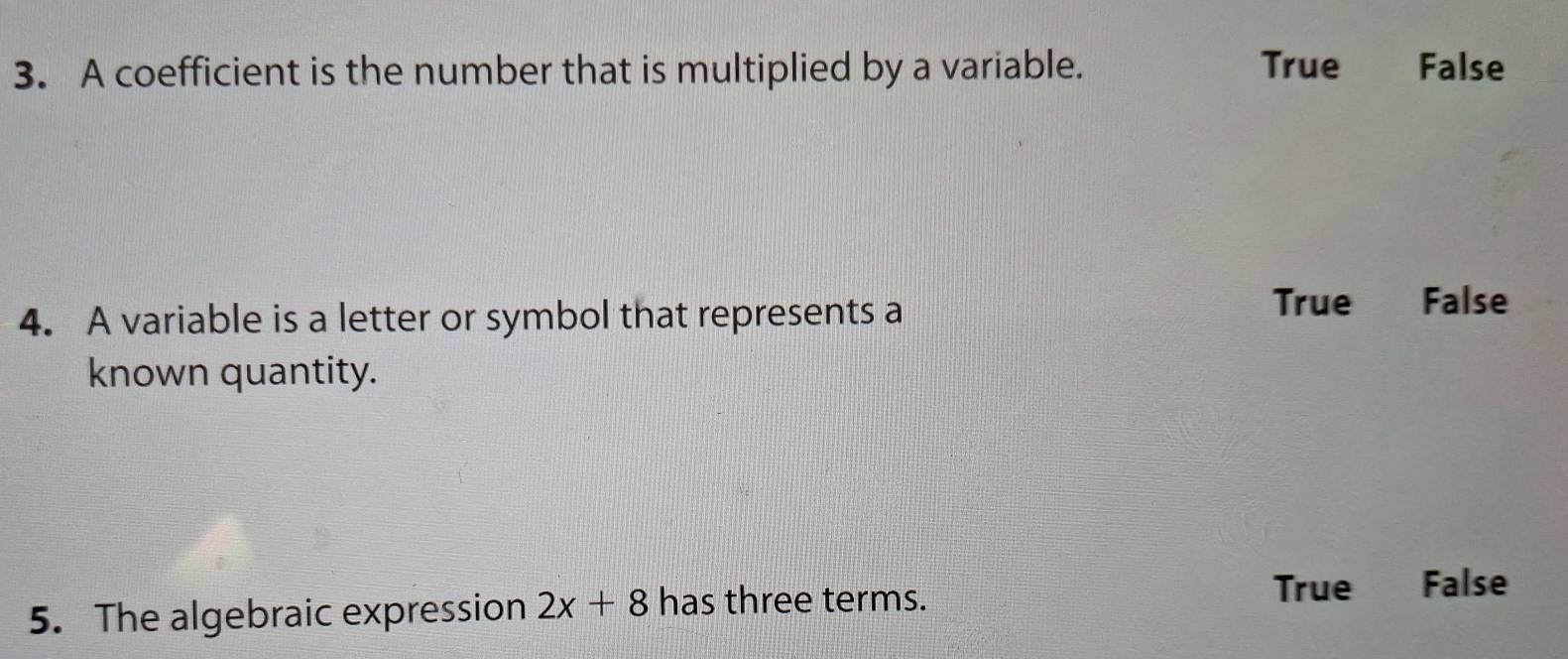 A coefficient is the number that is multiplied by a variable. True False
4. A variable is a letter or symbol that represents a
True False
known quantity.
5. The algebraic expression 2x+8 has three terms.
True False