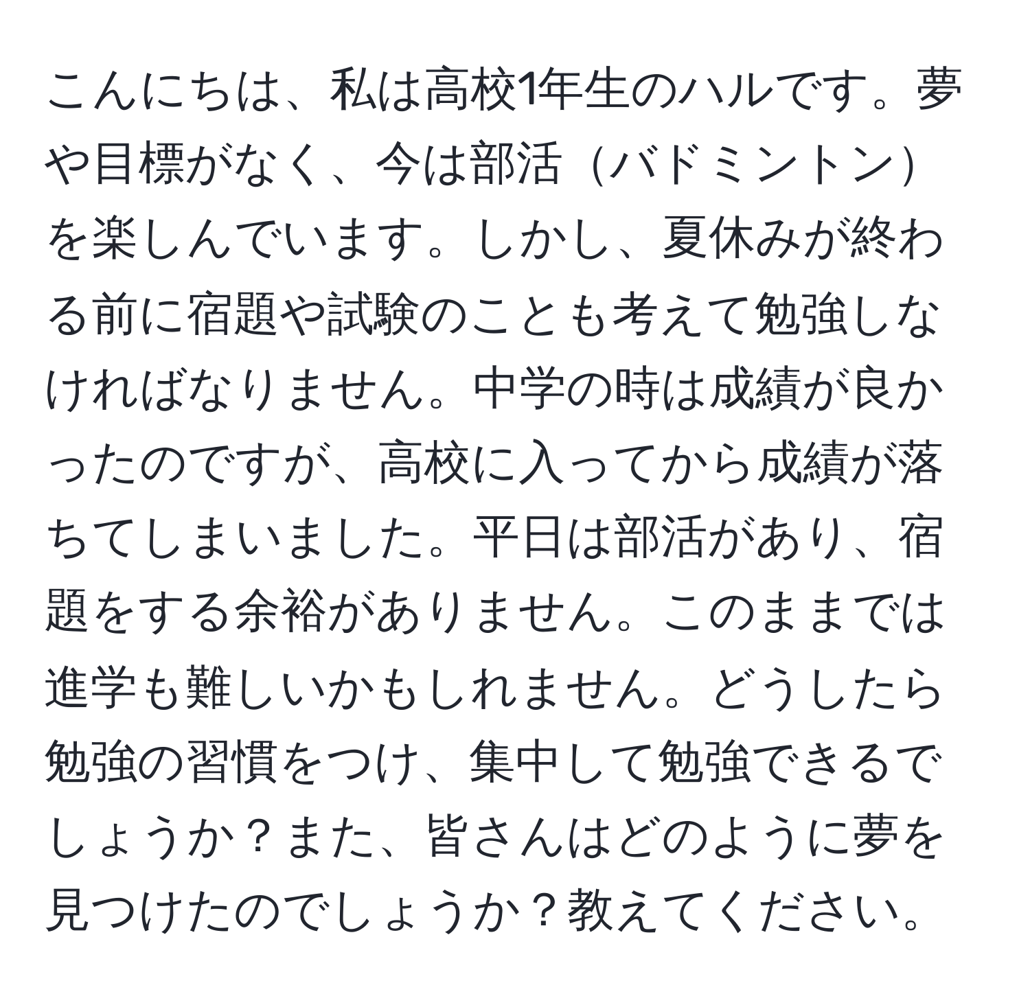 こんにちは、私は高校1年生のハルです。夢や目標がなく、今は部活バドミントンを楽しんでいます。しかし、夏休みが終わる前に宿題や試験のことも考えて勉強しなければなりません。中学の時は成績が良かったのですが、高校に入ってから成績が落ちてしまいました。平日は部活があり、宿題をする余裕がありません。このままでは進学も難しいかもしれません。どうしたら勉強の習慣をつけ、集中して勉強できるでしょうか？また、皆さんはどのように夢を見つけたのでしょうか？教えてください。