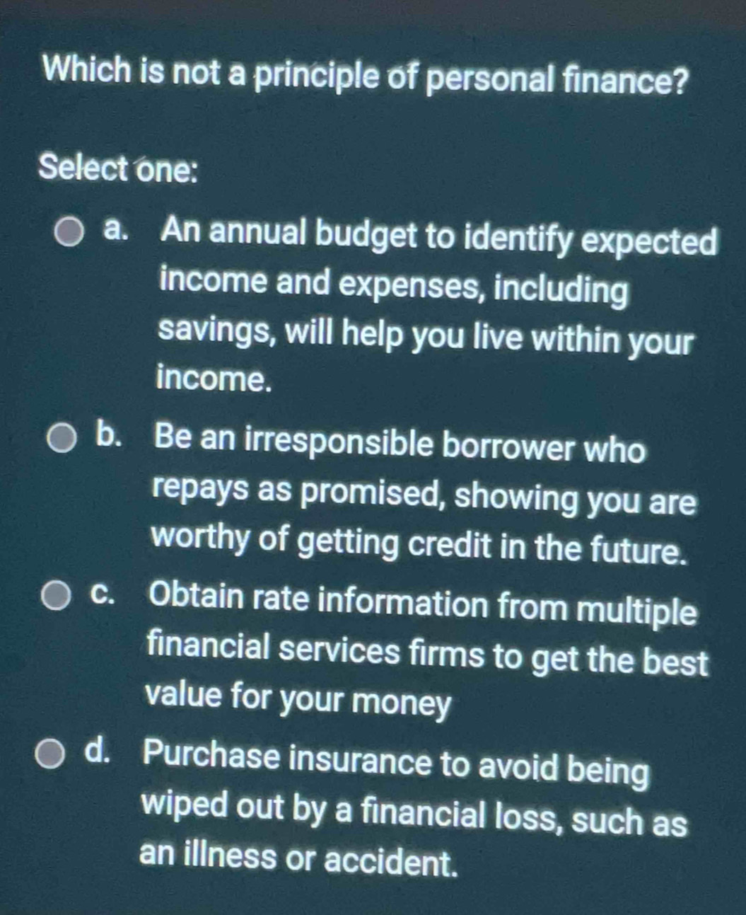 Which is not a principle of personal finance?
Select one:
a. An annual budget to identify expected
income and expenses, including
savings, will help you live within your
income.
b. Be an irresponsible borrower who
repays as promised, showing you are
worthy of getting credit in the future.
c. Obtain rate information from multiple
financial services firms to get the best
value for your money
d. Purchase insurance to avoid being
wiped out by a financial loss, such as
an illness or accident.