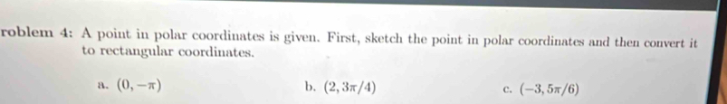 roblem 4: A point in polar coordinates is given. First, sketch the point in polar coordinates and then convert it
to rectangular coordinates.
a. (0,-π ) b. (2,3π /4) c. (-3,5π /6)