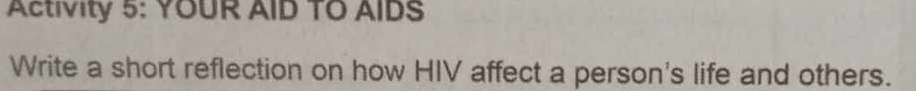 Activity 5: YOUR AID TO AIDS 
Write a short reflection on how HIV affect a person's life and others.