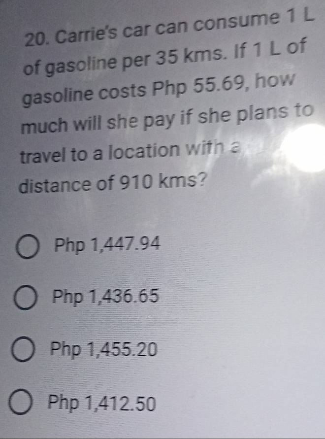 Carrie's car can consume 1 L
of gasoline per 35 kms. If 1 L of
gasoline costs Php 55.69, how
much will she pay if she plans to
travel to a location with a
distance of 910 kms?
Php 1,447.94
Php 1,436.65
Php 1,455.20
Php 1,412.50