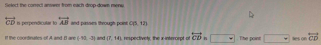 Select the correct answer from each drop-down menu.
overleftrightarrow CD is perpendicular to overleftrightarrow AB and passes through point C(5,12). 
If the coordinates of A and B are (-10,-3) and (7,14) , respectively, the x-intercept of overleftrightarrow CD is □ . The point □ lies on overleftrightarrow CD.