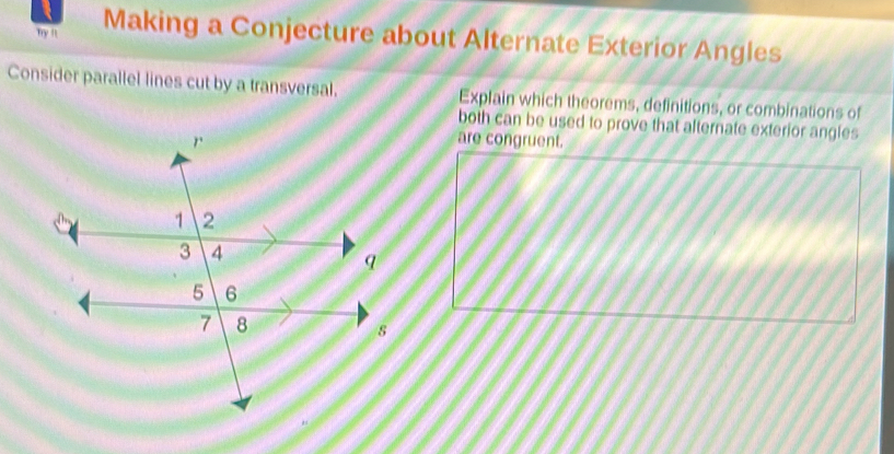 Try ft Making a Conjecture about Alternate Exterior Angles 
Consider parallel lines cut by a transversal. Explain which theorems, definitions, or combinations of 
both can be used to prove that alternate exterior angles 
are congruent.