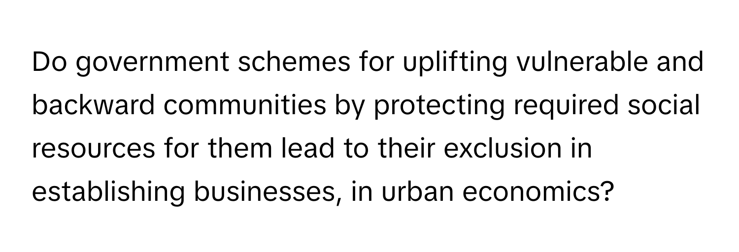 Do government schemes for uplifting vulnerable and backward communities by protecting required social resources for them lead to their exclusion in establishing businesses, in urban economics?