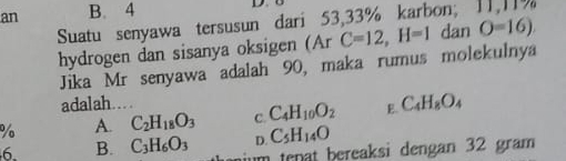 an B. 4
D.
Suatu senyawa tersusun dari 53,33% karbon; 11,11%
hydrogen dan sisanya oksigen (Ar C=12, H=1 dan O=16)
Jika Mr senyawa adalah 90, maka rumus molekulnya
adalah….
% A. C_2H_18O_3 C. C_4H_10O_2 E. C_4H_8O_4
D. C_5H_14O
6. B. C_3H_6O_3 ium tenat bereaksi dengan 32 gram