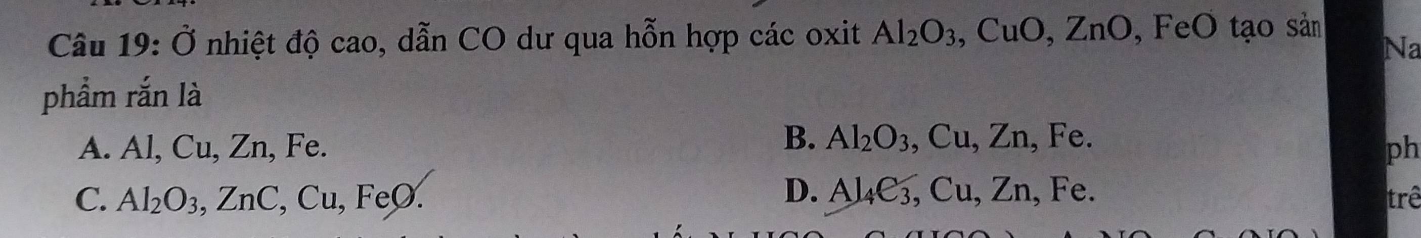 Ở nhiệt độ cao, dẫn CO dư qua hỗn hợp các oxit Al_2O_3, CuO, ZnO , F eO tạo sản
Na
phẩm rắn là
B. Al_2O_3, Cu, Zn, Fe.
A. Al, Cu, Zn, Fe. ph
D. Al_4e_3, Cu, Zn , Fe.
C. Al_2O_3, ZnC, Cu, FeO. trê