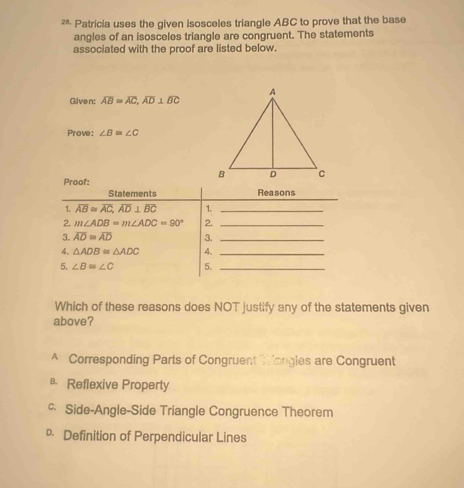 2§· Patricia uses the given isosceles triangle ABC to prove that the base
angles of an isosceles triangle are congruent. The statements
associated with the proof are listed below.
Given: overline AB≌ overline AC,overline AD⊥ overline BC
Prove: ∠ B≌ ∠ C
Which of these reasons does NOT justify any of the statements given
above?
A Corresponding Parts of Congruent Triongles are Congruent
в Reflexive Property
c Side-Angle-Side Triangle Congruence Theorem
• Definition of Perpendicular Lines