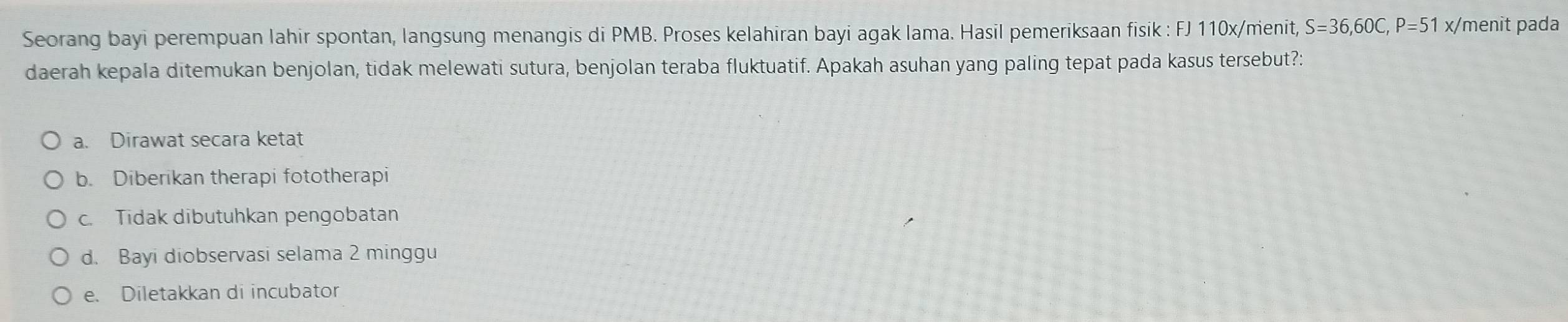 Seorang bayi perempuan lahir spontan, langsung menangis di PMB. Proses kelahiran bayi agak lama. Hasil pemeriksaan fisik : FJ 110x/menit, S=36,60C, P=51 x/menit pada
daerah kepala ditemukan benjolan, tidak melewati sutura, benjolan teraba fluktuatif. Apakah asuhan yang paling tepat pada kasus tersebut?:
a. Dirawat secara ketat
b. Diberikan therapi fototherapi
c. Tidak dibutuhkan pengobatan
d. Bayi diobservasi selama 2 minggu
e. Diletakkan di incubator