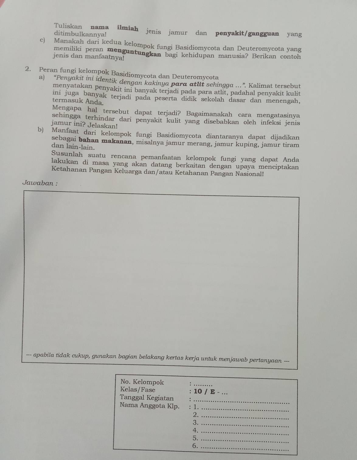 Tuliskan nama . ilmiah jenis jamur dan penyakit/gangguan yang
ditimbulkannya!
c) Manakah dari kedua kelompok fungi Basidiomycota dan Deuteromycota yang
memiliki peran menguntungkan bagi kehidupan manusia? Berikan contoh
jenis dan manfaatnya!
2. Peran fungi kelompok Basidiomycota dan Deuteromycota
a) “Penyakit ini identik dengan kakinya para atlit sehingga .” Kalimat tersebut
menyatakan penyakit ini banyak terjadi pada para atlit, padahal penyakit kulit
ini juga banyak terjadi pada peserta didik sekolah dasar dan menengah,
termasuk Anda.
Mengapa hal tersebut dapat terjadi? Bagaimanakah cara mengatasinya
sehingga terhindar dari penyakit kulit yang disebabkan oleh infeksi jenis
jamur ini? Jelaskan!
b) Manfaat dari kelompok fungi Basidiomycota diantaranya dapat dijadikan
sebagai bahan makanan, misalnya jamur merang, jamur kuping, jamur tiram
dan lain-lain.
Susunlah suatu rencana pemanfaatan kelompok fungi yang dapat Anda
lakukan di masa yang akan datang berkaitan dengan upaya menciptakan
Ketahanan Pangan Keluarga dan/atau Ketahanan Pangan Nasional!
Jawaban :
--- apabila tidak cukup, gunakan bagian belakang kertas kerja untuk menjawab pertanyaan ---
No. Kelompok
_
Kelas/Fase 10 / E - _
Tanggal Kegiatan_
Nama Anggota Klp. : 1.
_
2._
3._
4._
5._
6._