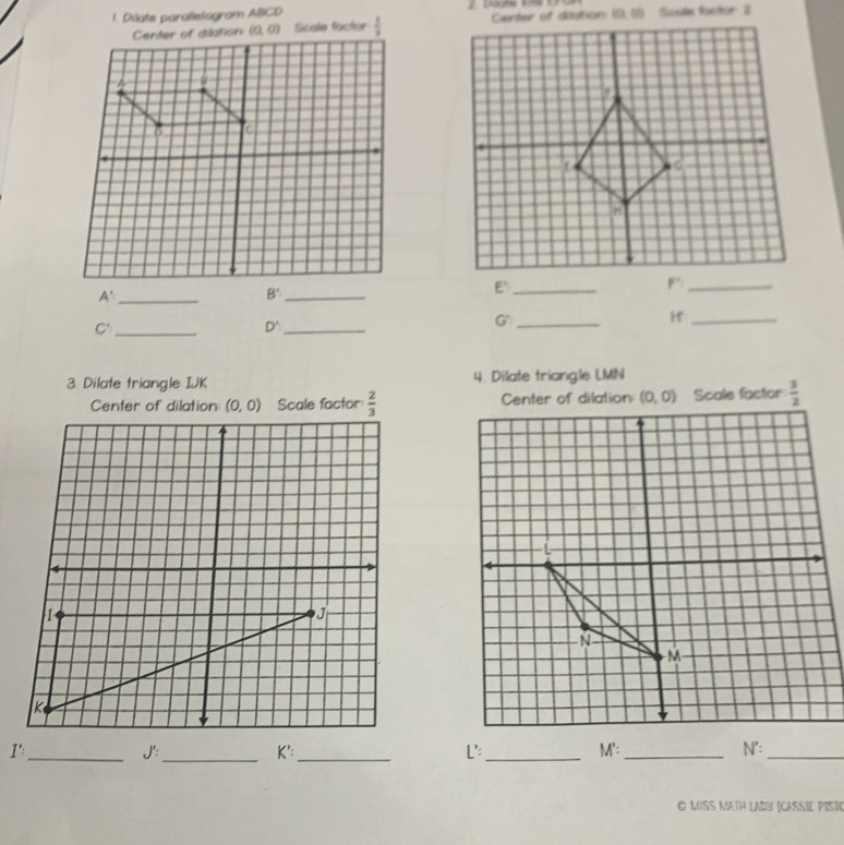 Dilate parallelogram ABCD     Da de  k   E    Soule fockir 3
Center of dilation (0,0) Scale factor  1/3  (0,0)
6 C
_ A'
_ B
E'_
_H
_ C'
D' _
_G
3. Dilate triangle IJK 4. Dilate triangle LMN
Center of dilation (0,0) Scale factor  2/3   3/2 
I':_ J':_ K': _ L':_ M':_ N':_
O MISS MATH LADY (CASSIE PIST