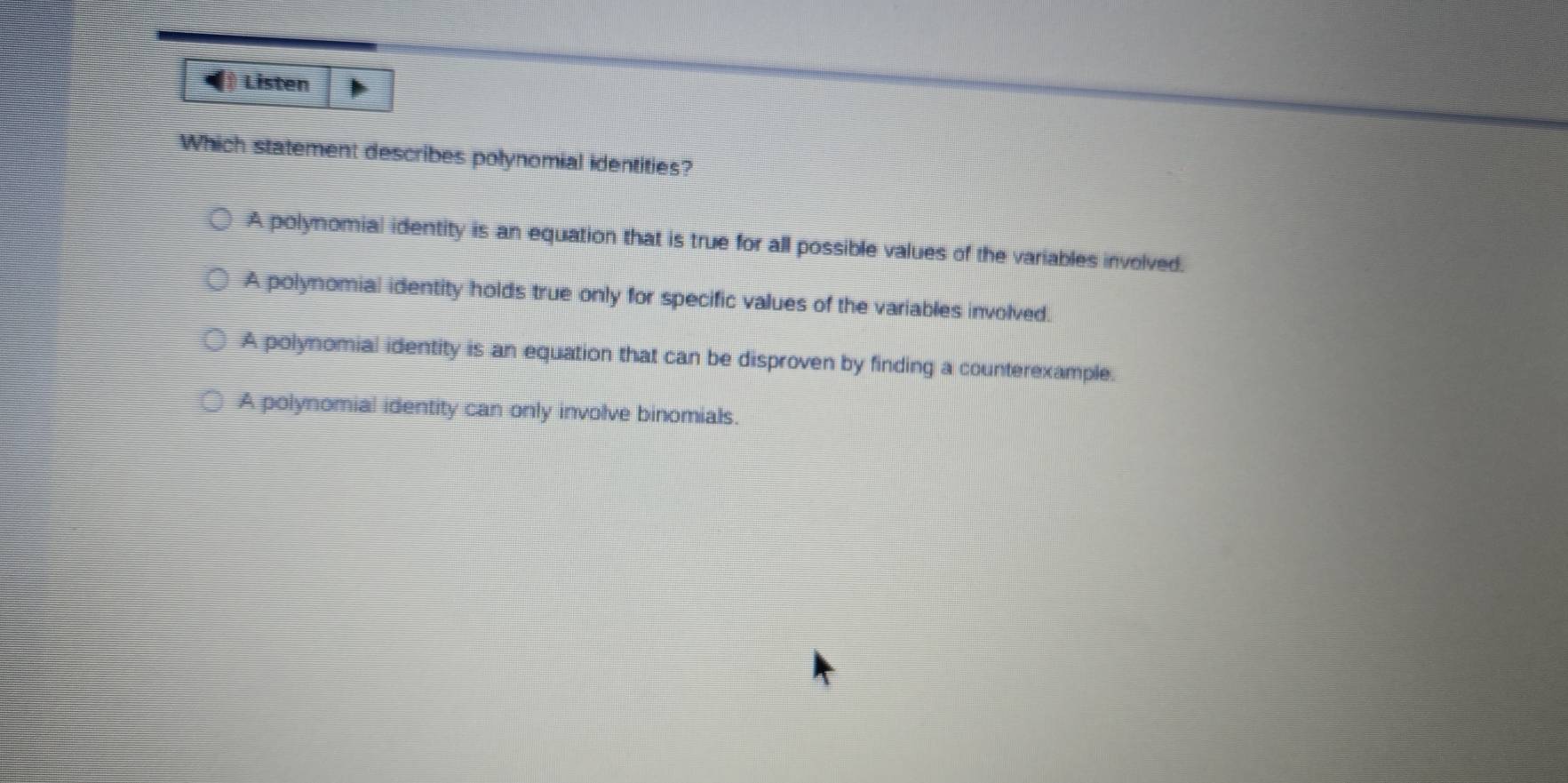 Listen
Which statement describes polynomial identities?
A polynomial identity is an equation that is true for all possible values of the variables involved.
A polynomial identity holds true only for specific values of the variables involved.
A polynomial identity is an equation that can be disproven by finding a counterexample.
A polynomial identity can only involve binomials.