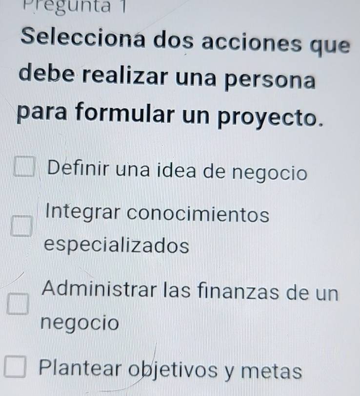 Pregunta 1
Selecciona dos acciones que
debe realizar una persona
para formular un proyecto.
Definir una idea de negocio
Integrar conocimientos
especializados
Administrar las finanzas de un
negocio
Plantear objetivos y metas