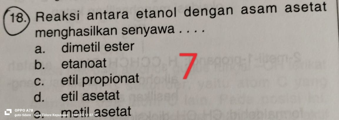 18.) Reaksi antara etanol dengan asam asetat
menghasilkan senyawa . . . .
a. dimetil ester
b. etanoat
c. etil propionat
7
d. etil asetat
OPPO A78
goto tidore Koła Tídore Kepu metil asetat