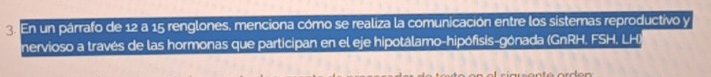 En un párrafo de 12 a 15 renglones, menciona cómo se realiza la comunicación entre los sistemas reproductivo y 
nervioso a través de las hormonas que participan en el eje hipotálamo-hipófisis-gónada (GnRH. FSH, LH)