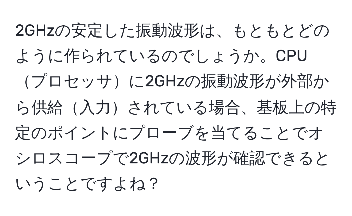 2GHzの安定した振動波形は、もともとどのように作られているのでしょうか。CPUプロセッサに2GHzの振動波形が外部から供給入力されている場合、基板上の特定のポイントにプローブを当てることでオシロスコープで2GHzの波形が確認できるということですよね？