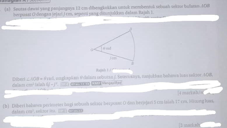 Seutas dawai yang panjangnya 12 cm dibengkokkan untuk membentuk sebuah sektor bulatan AOB
berpusat O dengan jejari / cm, seperti yang ditunjukkan dalam Rajah 1. 
Rajah 1 / 
Diberi ∠ AOB=θ rad, ungkapkan θ dalam sebutan /. Seterusnya, tunjukkan bahawa luas sektor AOB, 
dalam cm^2 Ialah 6j-j^2 Re Btans 17 18 KDAT Mengaplikasi 
[4 markah/ m
(b) Diberi bahawa perimeter bagi sebuah sektor berpusat O dan berjejari 5 cm iaiah 17 cm. Hitung luas, 
dalam cm^2 , sektor itu. 
[3 markah