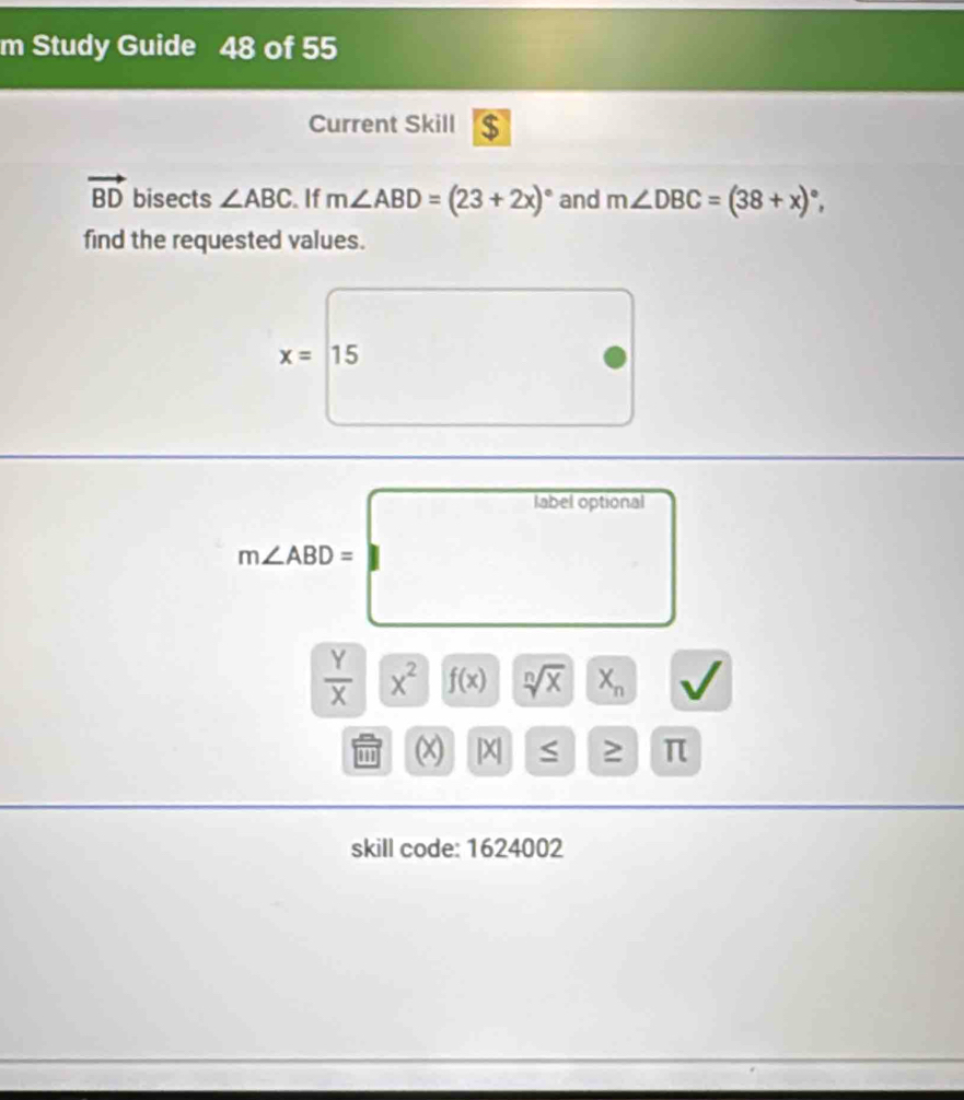 Study Guide 48 of 55 
Current Skill $
vector BD bisects ∠ ABC. If m∠ ABD=(23+2x)^circ  and m∠ DBC=(38+x)^circ , 
find the requested values.
x=□ 15
m∠ ABD=□
 Y/X |x^2 f(x) sqrt[n](x) || X_n
(X |X| 1≤ || > π 
skill code: 1624002