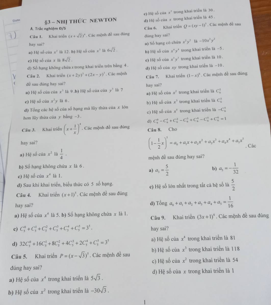 c) Hệ số của x^3 trong khai triển là 30.
Date §3 - NHỊ THỨC NEWTON
d) Hệ số của x trong khai triển là 45 .
A. Trắc nghiệm Đ/S. Các mệnh đề sau
Câu 6. Khai triển Q=(xy-1)^5
Câu 1. Khai triển (x+sqrt(2))^4. Các mệnh đề sau đúng dúng hay sai?
hay sai? a) Số hạng có chứa x^2y^2 là -10x^2y^2
a) Hệ số của x^2 là 12. b) Hệ số của x^3 là 6sqrt(2). x^4y^4 trong khai triển là -5 .
b) Hệ số của
c) Hệ số của x là 8sqrt(2). c) Hệ số của x^3y^3 trong khai triển là 10.
d) Số hạng không chứa x trong khai triển trên bằng 4 . d) Hệ số của xy trong khai triển là −10 .
Câu 2. Khai triển (x+2y)^3+(2x-y)^3. Các mệnh Câu 7. Khai triển (1-x)^6. Các mệnh đề sau đúng
đề sau đúng hay sai?
hay sai?
a) Hệ số của của x^3 là 9.b) Hệ số của của y^3 là 7
a) Hệ số của x^2 trong khai triển là C_6^(2
c) Hệ số của x^2) y là 6 .
d) Tổng các hệ số của số hạng mà lũy thừa của x lớn b) Hệ số của x^3 trong khai triển là C_6^(3
hơn lũy thừa của y bằng -3 . c) Hệ số của x^5) trong khai triển là -C_6^(5
d) C_6^0-C_6^1+C_6^2-C_6^3+C_6^4-C_6^5+C_6^6=1
Câu 3. Khai triển (x+frac 1)x)^4. Các mệnh đề sau đúng Câu 8. Cho
hay sai? (1- 1/2 x)^5=a_0+a_1x+a_2x^2+a_3x^3+a_4x^4+a_5x^5. Các
a) Hệ số của x^2 là  1/4 ·
mệnh đề sau đúng hay sai?
b) Số hạng không chứa x là 6 .
b)
a) a_3= 5/2  a_5=- 1/32 
c) Hệ số của x^4 là 1.
d) Sau khi khai triển, biểu thức có 5 số hạng.
c) Hệ số lớn nhất trong tất cả hệ số là  5/2 
Câu 4. Khai triển (x+1)^5. Các mệnh đề sau đúng
hay sai? d) Tổng a_0+a_1+a_2+a_3+a_4+a_5= 1/16 
a) Hệ số của x^4 là 5. b) Số hạng không chứa x là 1.
Câu 9. Khai triển (3x+1)^4. Các mệnh đề sau đúng
c) C_5^(0+C_5^1+C_5^2+C_5^3+C_5^4+C_5^5=3^5). hay sai?
a) Hệ số của x^4
d) 32C_5^(0+16C_5^1+8C_5^2+4C_5^3+2C_5^4+C_5^5=3^5) trong khai triển là 81
Câu 5. Khai triển P=(x-sqrt(3))^5. Các mệnh đề sau b) Hệ số của x^3 trong khai triển là 118
c) Hệ số của x^2 trong khai triển là 54
dúng hay sai?
d) Hệ số của x trong khai triển là 1
a) Hệ S của x^4 trong khai triển là 5sqrt(3).
b) Hệ số của x^2 trong khai triển là -30sqrt(3).