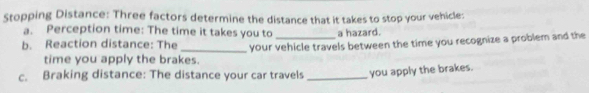 Stopping Distance: Three factors determine the distance that it takes to stop your vehicle: 
a. Perception time: The time it takes you to a hazard. 
b. Reaction distance: The _your vehicle travels between the time you recognize a problem and the 
time you apply the brakes. 
c. Braking distance: The distance your car travels _you apply the brakes.