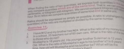 When finding the ratio of two quantities, we express both quantities in the 
only compare quantities which are of the same kind. That is, we can comp 
centimetre, or kilogram with kilogram. We cannot compars kilogram with ko
hour. So in ratios we compare quantities of same kind and in same unit 
Ratios should be expressed as simply as possible. A ratio is unchanged it 
quantities) of the ratio are multiplied or divided by the same number 
Exercise 11 
1. I have N12 and my brother has N24. What is the ratio of my money to 
2. In a school, 25 teachers out of 60 own cars. What is the ratio of the to 
to those who do not? 
3. Mustapha is 18 years old. His younger brother Suleiman is 12 years
Old. What is the ratio of Mustapha's age to his brother's? In 6 year
time, how old will Mustapha and his brother be? What will be the