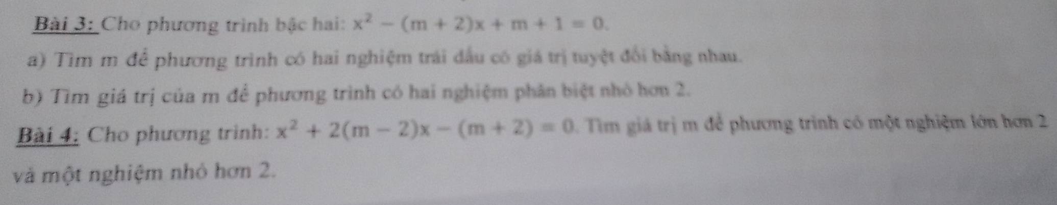 Cho phương trình bậc hai: x^2-(m+2)x+m+1=0. 
a) Tìm m để phương trình có hai nghiệm trái đầu có giá trị tuyệt đổi bằng nhau. 
b) Tìm giá trị của m để phương trình có hai nghiệm phân biệt nhỏ hơn 2. 
Bài 4: Cho phương trình: x^2+2(m-2)x-(m+2)=0. Tim giá trị m để phương trình có một nghiệm lớn hơn 2
và một nghiệm nhỏ hơn 2.