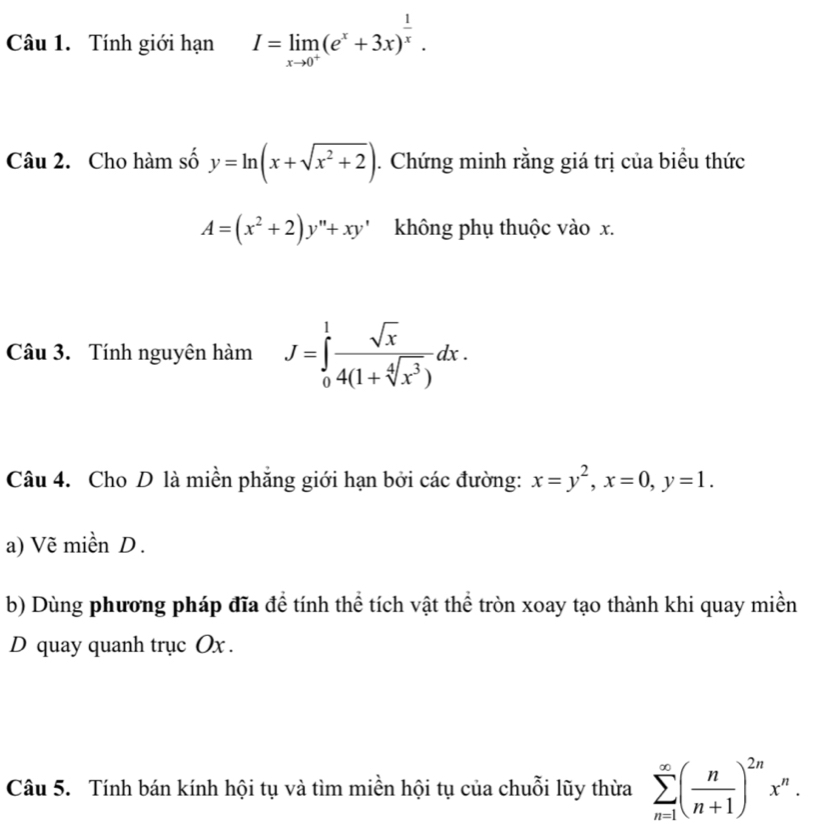 Tính giới hạn I=limlimits _xto 0^+(e^x+3x)^ 1/x . 
Câu 2. Cho hàm số y=ln (x+sqrt(x^2+2)). Chứng minh rằng giá trị của biểu thức
A=(x^2+2)y''+xy' không phụ thuộc vào x. 
Câu 3. Tính nguyên hàm J=∈tlimits _0^(1frac sqrt(x))4(1+sqrt[4](x^3))dx. 
Câu 4. Cho D là miền phẳng giới hạn bởi các đường: x=y^2, x=0, y=1. 
a) Vẽ miền D . 
b) Dùng phương pháp đĩa đề tính thể tích vật thể tròn xoay tạo thành khi quay miền 
D quay quanh trục Ox. 
Câu 5. Tính bán kính hội tụ và tìm miền hội tụ của chuỗi lũy thừa sumlimits _(n=1)^(∈fty)( n/n+1 )^2nx^n.