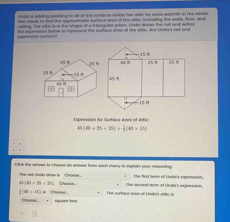 Linda is adding padding to all of the surfaces inside her attic for extra warmth in the winter.
She needs to lind the approximate surface area of the attic, including the walls, floor, and
celling. The attic is in the shape of a triangular prism. Linda draws the net and writes
the expression below to represent the surface area of the attic. Are Linda's net and
expression correct?
Expression for Surface Area of Attic:
45(40+25+25)+ 1/2 (40* 15)
Click the arrows to choose an answer from each menu to explain your reasoning.
The net Linda drew is    Choose... . The first term of Linda's expression.
45(40+25+25).  Choose... The second term of Linda's expression,
 1/2 (40* 15) , is Choose... . The surface area of Linda's attic is
Choose... square feet.