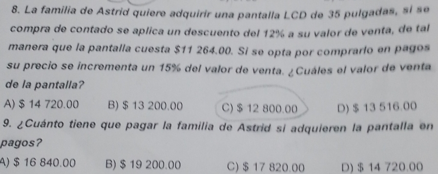 La familia de Astrid quiere adquirir una pantalla LCD de 35 pulgada s l e
compra de contado se aplica un descuento del 12% a su valor de venta, de tal
manera que la pantalla cuesta $11 264.00. Si se opta por comprarlo en pagos
su precio se incrementa un 15% del valor de venta. ¿ Cuáles el valor de venta
de la pantalla?
A) $ 14 720.00 B) $ 13 200.00 C) $ 12 800.00 D) $ 13 516.00
9. ¿Cuánto tiene que pagar la familia de Astrid si adquieren la pantalla en
pagos?
A) $ 16 840.00 B) $ 19 200.00 C) $ 17 820.00 D) $ 14 720.00