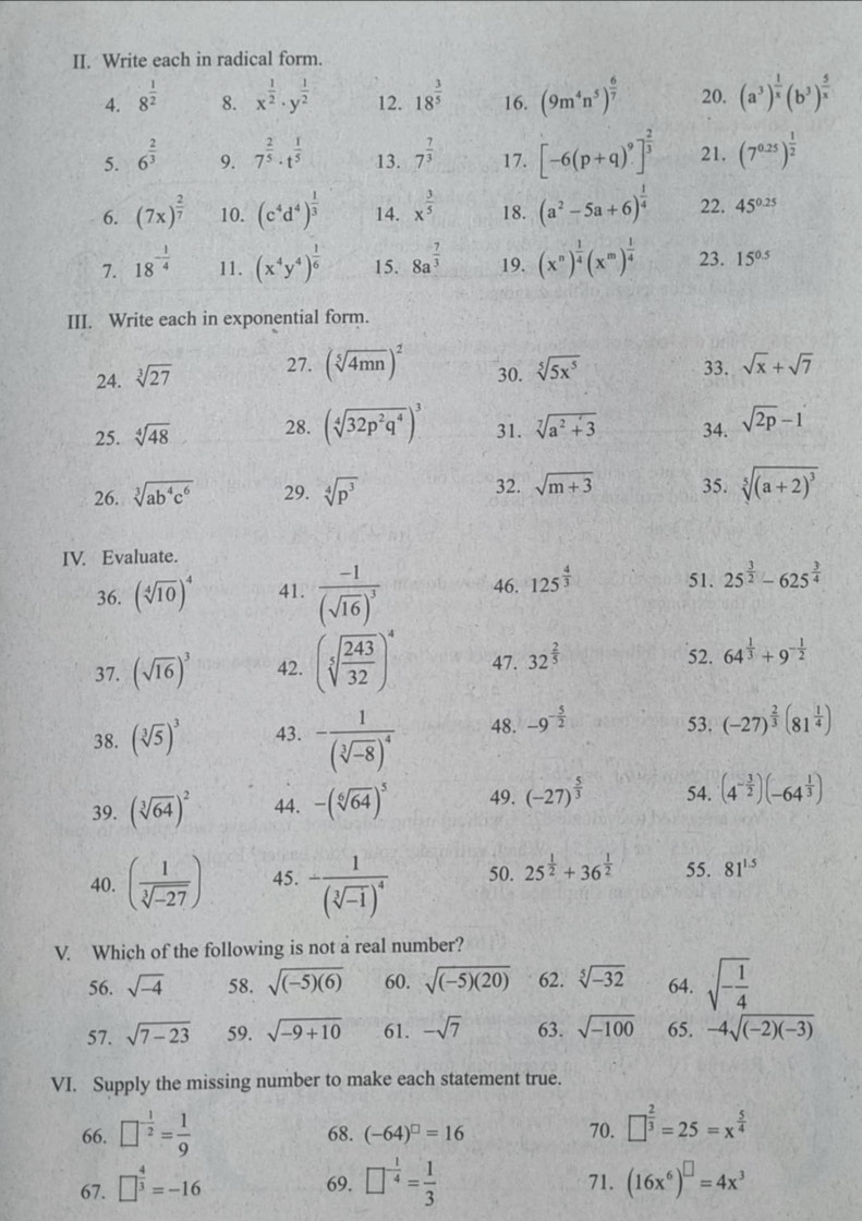 Write each in radical form.
4. 8^(frac 1)2 8. x^(frac 1)2· y^(frac 1)2 12. 18^(frac 3)5 16. (9m^4n^5)^ 6/7  20. (a^3)^ 1/x (b^3)^ 5/x 
5. 6^(frac 2)3 7^(frac 2)5· t^(frac 1)5 13. 7^(frac 7)3 17. [-6(p+q)^9]^ 2/3  21. (7^(0.25))^ 1/2 
9.
6. (7x)^ 2/7  10. (c^4d^4)^ 1/3  14. x^(frac 3)5 18. (a^2-5a+6)^ 1/4  22. 45^(0.25)
7. 18^(-frac 1)4 11. (x^4y^4)^ 1/6  15. 8a^(frac -7)3 19. (x^n)^ 1/4 (x^m)^ 1/4  23. 15^(0.5)
III. Write each in exponential form.
24. sqrt[3](27) 27. (sqrt[5](4mn))^2 30. sqrt[5](5x^5) 33. sqrt(x)+sqrt(7)
25. sqrt[4](48) 28. (sqrt[4](32p^2q^4))^3 31. sqrt[7](a^2+3) 34. sqrt(2p)-1
26. sqrt[3](ab^4c^6) 29. sqrt[4](p^3) 32. sqrt(m+3) 35. sqrt[5]((a+2)^3)
IV. Evaluate.
36. (sqrt[4](10))^4 41. frac -1(sqrt(16))^3 46. 125^(frac 4)3 51. 25^(frac 3)2-625^(frac 3)4
52.
37. (sqrt(16))^3 42. (sqrt[5](frac 243)32)^4 47. 32^(frac 2)5 64^(frac 1)3+9^(-frac 1)2
38. (sqrt[3](5))^3 43. -frac 1(sqrt[3](-8))^4 48. -9^(-frac 5)2 53. (-27)^ 2/3 (81^(frac 1)4)
39. (sqrt[3](64))^2 44. -(sqrt[6](64))^5 49. (-27)^ 5/3  54. (4^(-frac 3)2)(-64^(frac 1)3)
40. ( 1/sqrt[3](-27) ) 45. -frac 1(sqrt[3](-1))^4 50. 25^(frac 1)2+36^(frac 1)2 55. 81^(1.5)
V. Which of the following is not a real number?
56. sqrt(-4) 58. sqrt((-5)(6)) 60. sqrt((-5)(20)) 62. sqrt[5](-32) 64. sqrt(-frac 1)4
57. sqrt(7-23) 59. sqrt(-9+10) 61. -sqrt(7) 63. sqrt(-100) 65. -4sqrt((-2)(-3))
VI. Supply the missing number to make each statement true.
66. □^(-frac 1)2= 1/9  68. (-64)^□ =16 70. □^(frac 2)3=25=x^(frac 5)4
69. 71.
67. □^(frac 4)3=-16 □^(-frac 1)4= 1/3  (16x^6)^□ =4x^3