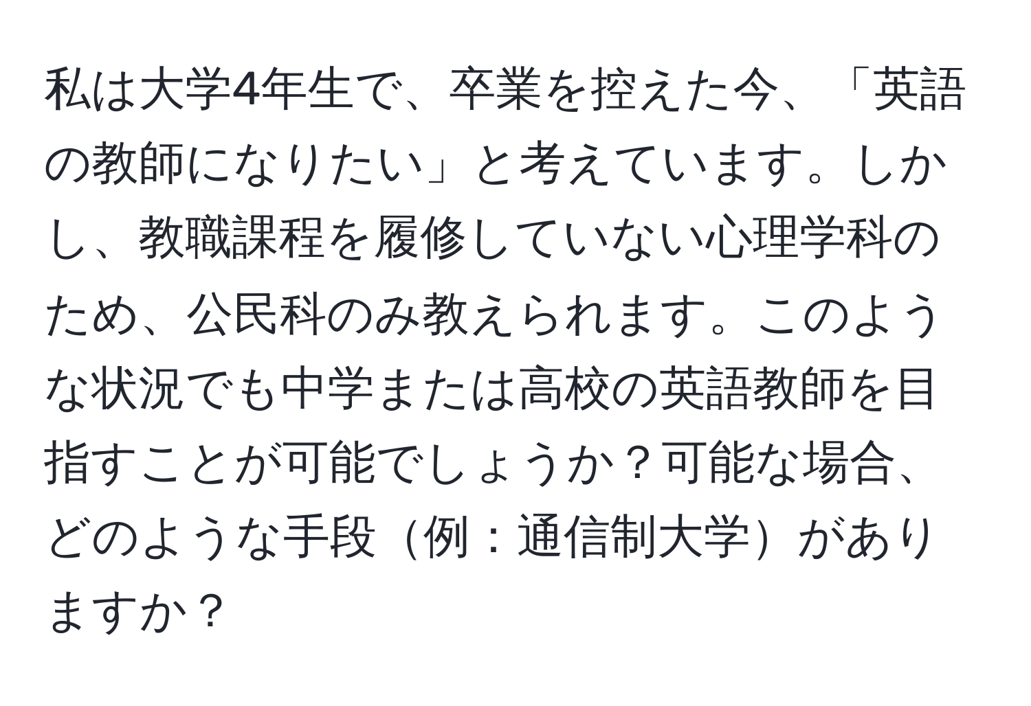 私は大学4年生で、卒業を控えた今、「英語の教師になりたい」と考えています。しかし、教職課程を履修していない心理学科のため、公民科のみ教えられます。このような状況でも中学または高校の英語教師を目指すことが可能でしょうか？可能な場合、どのような手段例：通信制大学がありますか？