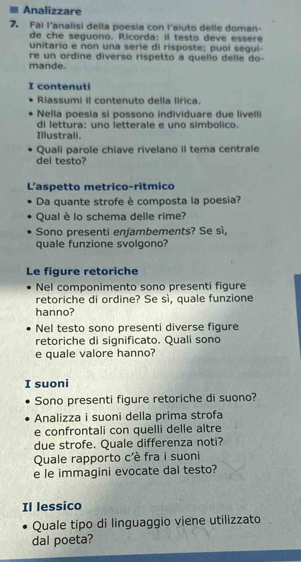 Analizzare 
7. Fai l'analisi della poesia con l'aiuto delle doman- 
de che seguono. Ricorda: il testo deve essere 
unitario e non una serie di risposte; puoi segui- 
re un ordine diverso rispetto a quello delle do- 
mande. 
I contenuti 
Riassumi il contenuto della lirica. 
Nella poesia si possono individuare due livelli 
di lettura: uno letterale e uno simbolico. 
Illustrali. 
Quali parole chiave rivelano il tema centrale 
del testo? 
L'aspetto metrico-ritmico 
Da quante strofe è composta la poesia? 
Qual è lo schema delle rime? 
Sono presenti enjambements? Se sì, 
quale funzione svolgono? 
Le figure retoriche 
Nel componimento sono presenti figure 
retoriche di ordine? Se sì, quale funzione 
hanno? 
Nel testo sono presenti diverse figure 
retoriche di significato. Quali sono 
e quale valore hanno? 
I suoni 
Sono presenti figure retoriche di suono? 
Analizza i suoni della prima strofa 
e confrontali con quelli delle altre 
due strofe. Quale differenza noti? 
Quale rapporto c'è fra i suoni 
e le immagini evocate dal testo? 
Il lessico 
Quale tipo di linguaggio viene utilizzato 
dal poeta?