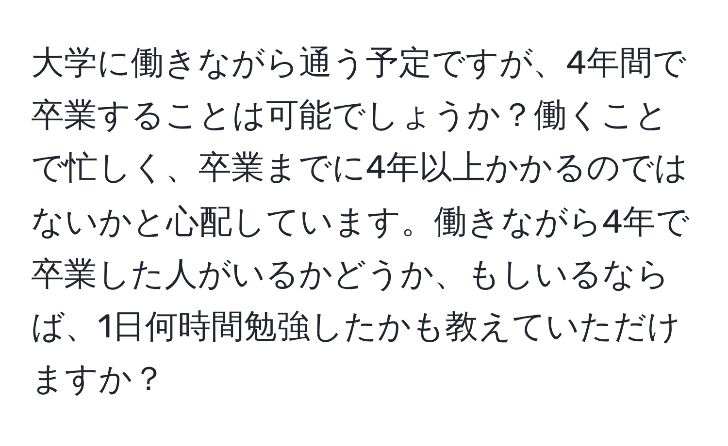 大学に働きながら通う予定ですが、4年間で卒業することは可能でしょうか？働くことで忙しく、卒業までに4年以上かかるのではないかと心配しています。働きながら4年で卒業した人がいるかどうか、もしいるならば、1日何時間勉強したかも教えていただけますか？