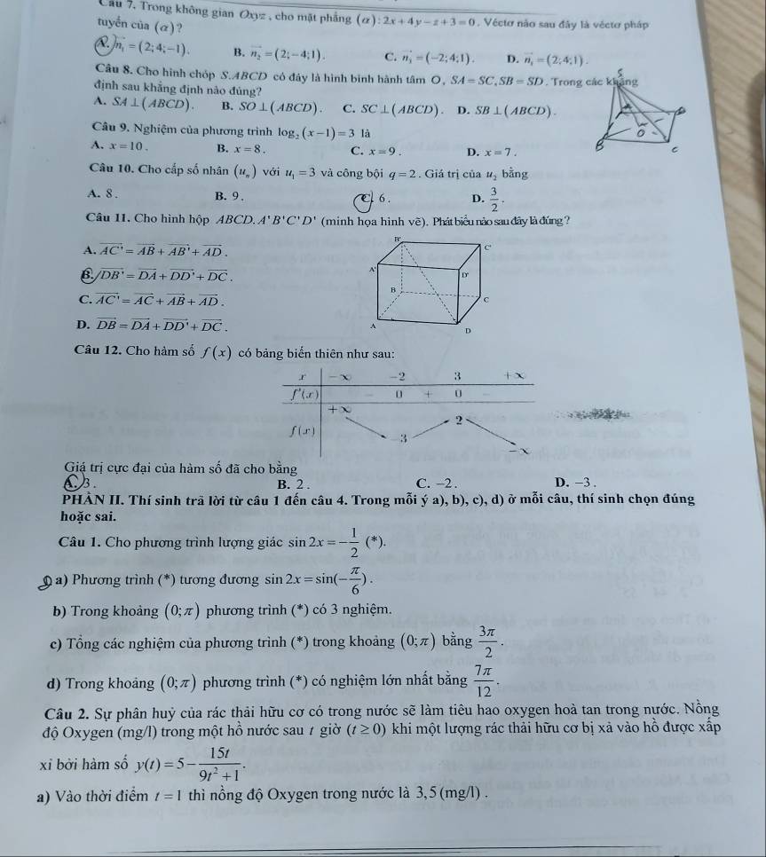 Cầu 7, Trong không gian Oxyz , cho mặt phẳng (alpha ):2x+4y-z+3=0. Vécto não sau đây là véctơ pháp
tuyến của (α)? D. vector n_1=(2;4;1)
)n_1=(2;4;-1). B. vector n_2=(2;-4;1). C. vector n_3=(-2;4;1).
Câu 8. Cho hình chóp S.ABCD có đây là hình binh hành tâm O, SA=SC,SB=SD. Trong 
định sau khẳng định nào đúng?
A. SA⊥ (ABCD). B. SO⊥ (ABCD). C. SC⊥ (ABCD) D. SB⊥ (ABCD).
Câu 9. Nghiệm của phương trình log _2(x-1)=3 là
A. x=10. B. x=8. C. x=9. D. x=7.
Câu 10. Cho cấp số nhân (u_n) với u_1=3 và công bội q=2. Giá trị của u_2 bằng
A. 8 . B. 9 . e 6 . D.  3/2 .
Câu 11. Cho hình hộp ABCD. A'B'C'D' (minh họa hình vẽ). Phát biểu nào sau đây là đúng ?
A. vector AC=vector AB+vector AB+vector AD.
B vector DB'=vector DA+vector DD'+vector DC.
C. vector AC'=vector AC+vector AB+vector AD.
D. vector DB=vector DA+vector DD'+vector DC.
Câu 12. Cho hàm số f(x) có bảng biến thiên như sau:
Giá trị cực đại của hàm số đã cho bằng
3. B. 2 . C. -2. D. −3 .
PHÀN II. Thí sinh trã lời từ câu 1 đến câu 4. Trong mỗi ý a), b), c), d) ở mỗi câu, thí sinh chọn đúng
hoặc sai.
Câu 1. Cho phương trình lượng giác sin 2x=- 1/2 (*).
(  a) Phương trình (*) tương đương sin 2x=sin (- π /6 ).
b) Trong khoảng (0;π ) phương trình (*) có 3 nghiệm.
c) Tổng các nghiệm của phương trình (*) trong khoảng (0;π ) bằng  3π /2 .
d) Trong khoảng (0;π ) phương trình (*) có nghiệm lớn nhất bằng  7π /12 .
Câu 2. Sự phân huỷ của rác thải hữu cơ có trong nước sẽ làm tiêu hao oxygen hoà tan trong nước. Nồng
độ Oxygen (mg/l) trong một hồ nước sau 7 giờ (t≥ 0) khi một lượng rác thải hữu cơ bị xả vào hồ được xấp
xỉ bởi hàm số y(t)=5- 15t/9t^2+1 .
a) Vào thời điểm t=1 thì nổng độ Oxygen trong nước là 3,5 (mg/l) .