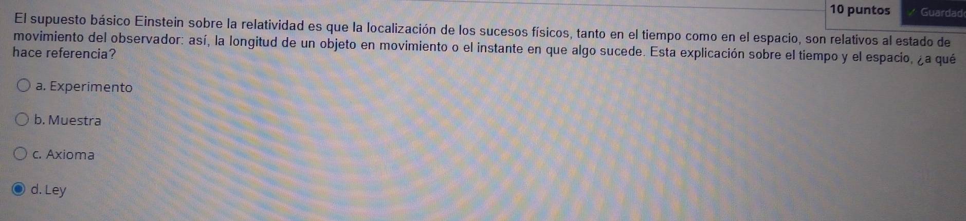 puntos Guardad
El supuesto básico Einstein sobre la relatividad es que la localización de los sucesos físicos, tanto en el tiempo como en el espacio, son relativos al estado de
movimiento del observador: así, la longitud de un objeto en movimiento o el instante en que algo sucede. Esta explicación sobre el tiempo y el espacio, ¿a qué
hace referencia?
a. Experimento
b. Muestra
c. Axioma
d. Ley