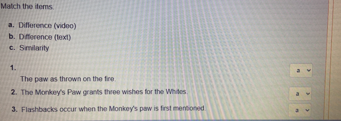 Match the items. 
a. Difference (video) 
b. Difference (text) 
c. Similarity 
1. 
a 
The paw as thrown on the fire. 
2. The Monkey's Paw grants three wishes for the Whites. 
a 
3. Flashbacks occur when the Monkey's paw is first mentioned. 
a