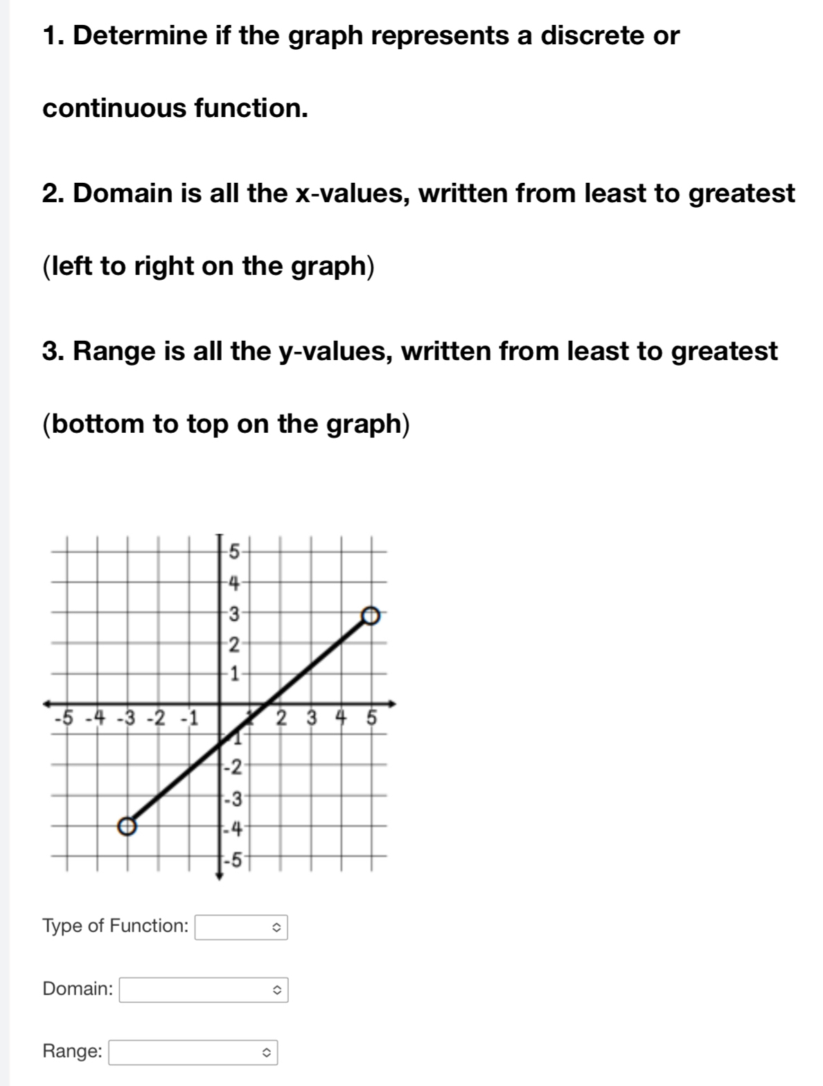 Determine if the graph represents a discrete or 
continuous function. 
2. Domain is all the x -values, written from least to greatest 
(left to right on the graph) 
3. Range is all the y -values, written from least to greatest 
(bottom to top on the graph) 
Type of Function: □°
Domain: □ 
Range: □