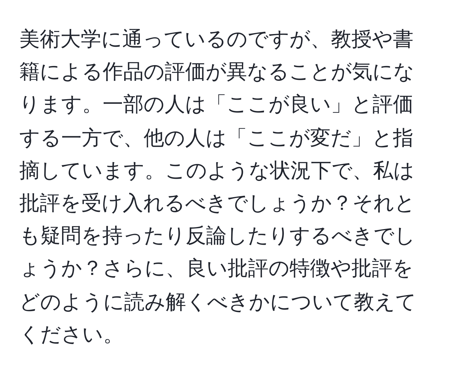 美術大学に通っているのですが、教授や書籍による作品の評価が異なることが気になります。一部の人は「ここが良い」と評価する一方で、他の人は「ここが変だ」と指摘しています。このような状況下で、私は批評を受け入れるべきでしょうか？それとも疑問を持ったり反論したりするべきでしょうか？さらに、良い批評の特徴や批評をどのように読み解くべきかについて教えてください。