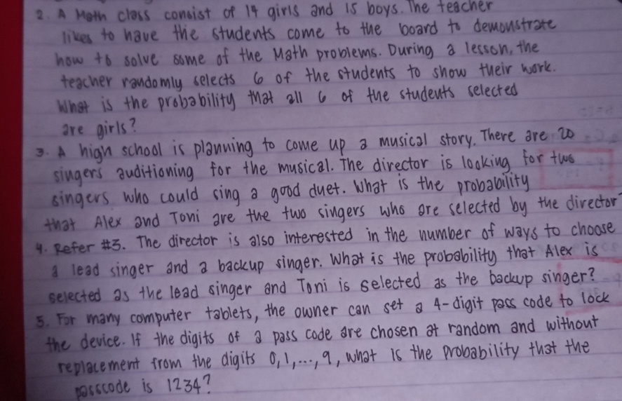 A Moth class consist of 14 girls and 15 boys. The teacher 
likes to have the students come to the board to demoustrate 
how to solve some of the Math problems. During a lesson, the 
teacher rondomly selects 6 of the students to show their work. 
What is the probability that all 6 of the students selected 
are girls? 
3. A hign school is planning to come up a musical story. There are 2o
singers auditioning for the musical. The director is looking for twos 
singers who could sing a good duet. What is the probability 
that Alex and Toni are the two singers who are selected by the director 
4. Refer '. The director is also interested in the number of ways to choose 
a lead singer and a backup singer. What is the probability that Alex is 
selected as the lead singer and Toni is selected as the backup singer? 
5. For many computer tablets, the owner can set a 4 -digit pacs code to lock 
the device. If the digits of a pass code are chosen of random and without 
replecement from the digits o, 1, . . . , 9, what is the probability that the 
posscode is 1234?