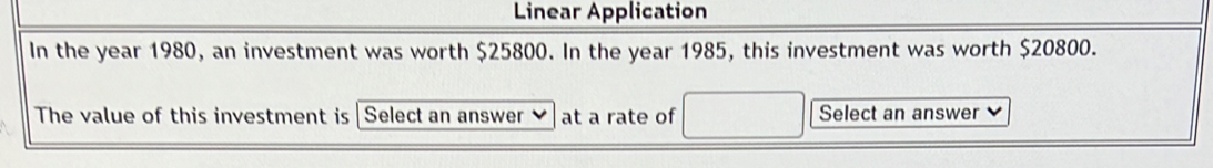 Linear Application 
In the year 1980, an investment was worth $25800. In the year 1985, this investment was worth $20800. 
The value of this investment is Select an answer at a rate of Select an answer