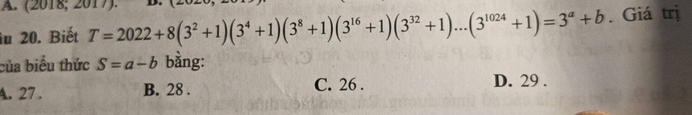 (2018; 2017).
îu 20. Biết T=2022+8(3^2+1)(3^4+1)(3^8+1)(3^(16)+1)(3^(32)+1)...(3^(1024)+1)=3^a+b. Giá trị
của biểu thức S=a-b bằng:
A. 27. B. 28.
C. 26. D. 29.