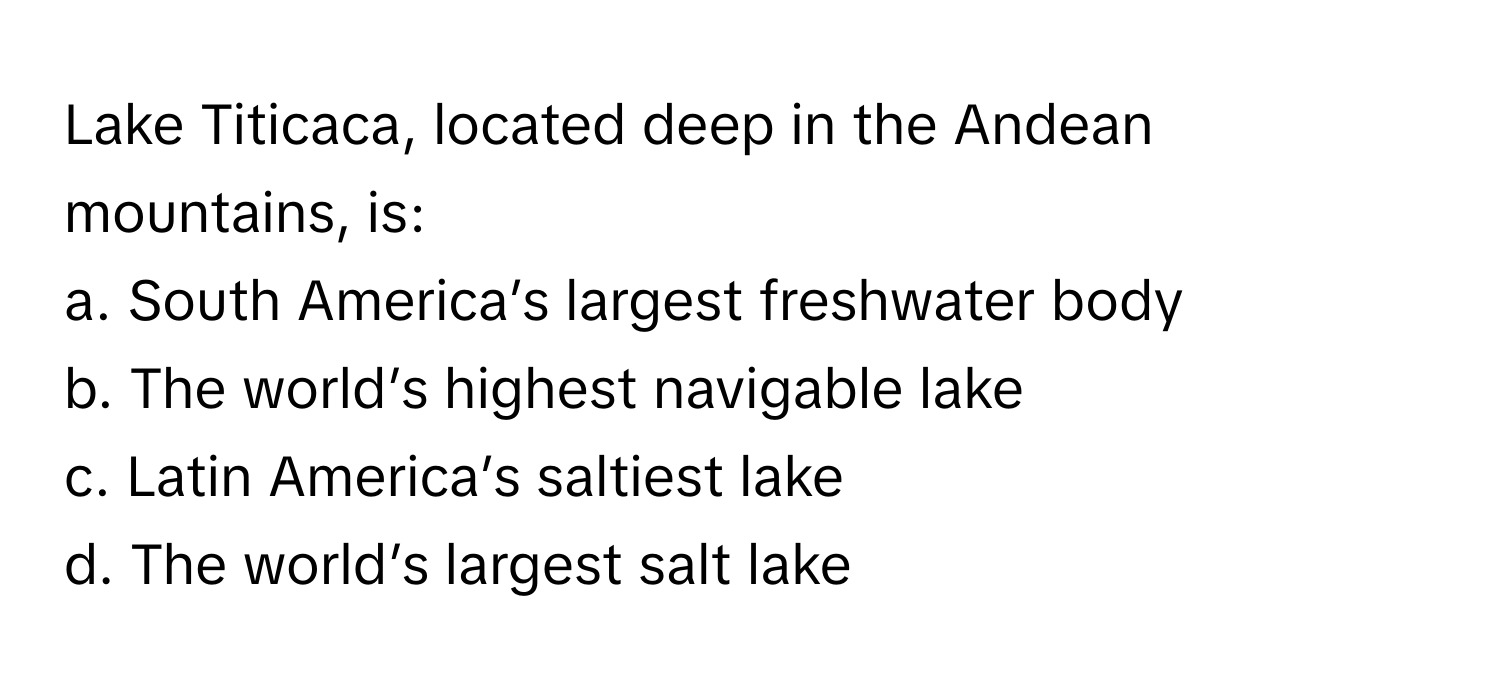 Lake Titicaca, located deep in the Andean mountains, is:

a. South America’s largest freshwater body
b. The world’s highest navigable lake
c. Latin America’s saltiest lake
d. The world’s largest salt lake