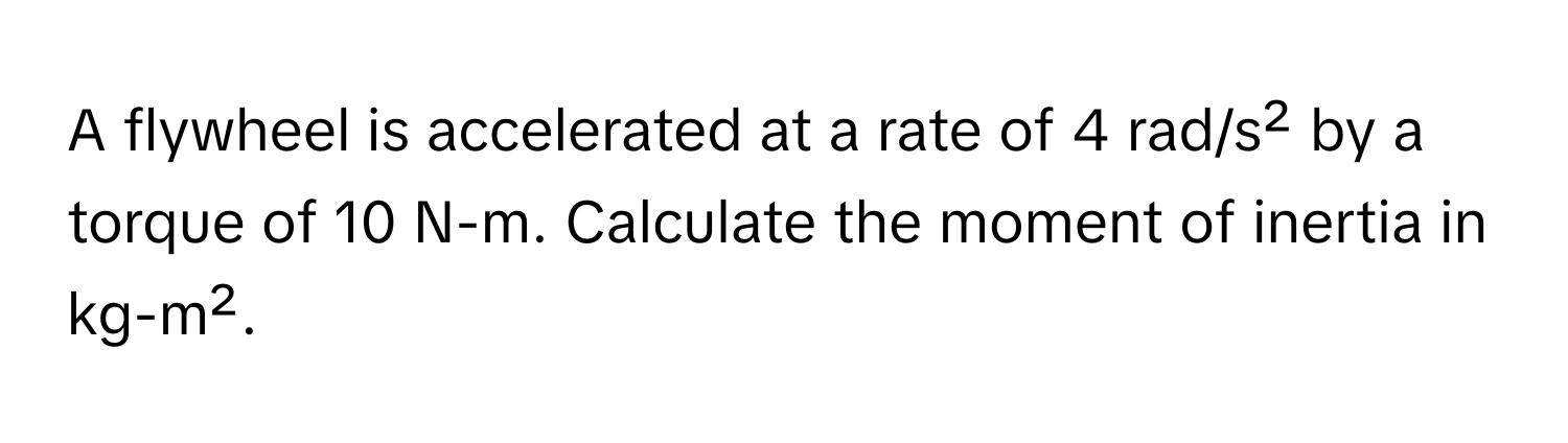 A flywheel is accelerated at a rate of 4 rad/s² by a torque of 10 N-m. Calculate the moment of inertia in kg-m².