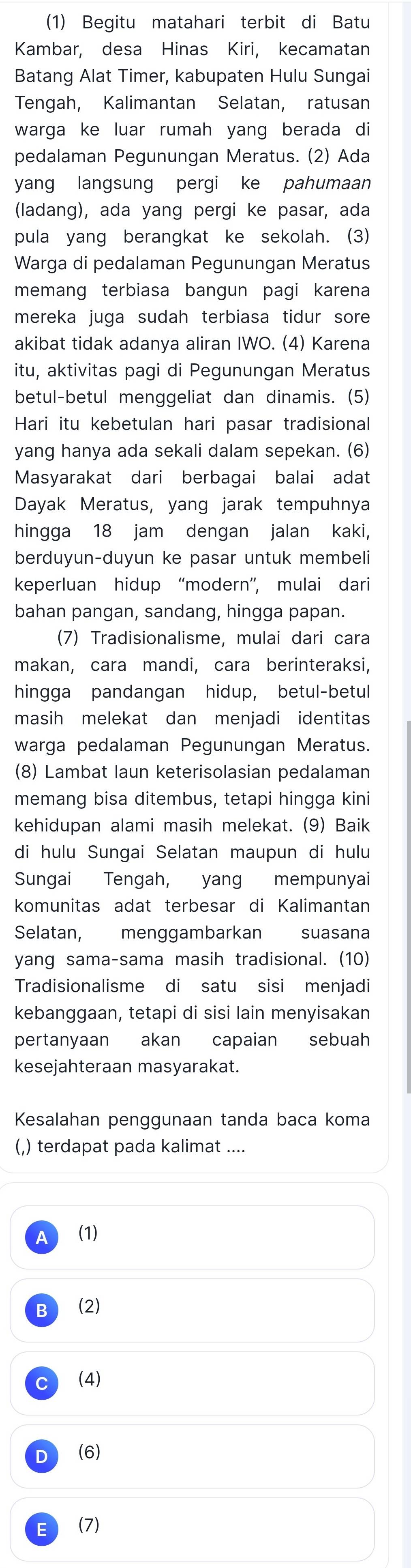 (1) Begitu matahari terbit di Batu
Kambar, desa Hinas Kiri, kecamatan
Batang Alat Timer, kabupaten Hulu Sungai
Tengah, Kalimantan Selatan, ratusan
warga ke luar rumah yang berada di
pedalaman Pegunungan Meratus. (2) Ada
yang langsung pergi ke pahumaan
(ladang), ada yang pergi ke pasar, ada
pula yang berangkat ke sekolah. (3)
Warga di pedalaman Pegunungan Meratus
memang terbiasa bangun pagi karena
mereka juga sudah terbiasa tidur sore
akibat tidak adanya aliran IWO. (4) Karena
itu, aktivitas pagi di Pegunungan Meratus
betul-betul menggeliat dan dinamis. (5)
Hari itu kebetulan hari pasar tradisional
yang hanya ada sekali dalam sepekan. (6)
Masyarakat dari berbagai balai adat
Dayak Meratus, yang jarak tempuhnya
hingga 18 jam dengan jalan kaki,
berduyun-duyun ke pasar untuk membeli
keperluan hidup “modern”, mulai dari
bahan pangan, sandang, hingga papan.
(7) Tradisionalisme, mulai dari cara
makan, cara mandi, cara berinteraksi,
hingga pandangan hidup, betul-betul
masih melekat dan menjadi identitas
warga pedalaman Pegunungan Meratus.
(8) Lambat laun keterisolasian pedalaman
memang bisa ditembus, tetapi hingga kini
kehidupan alami masih melekat. (9) Baik
di hulu Sungai Selatan maupun di hulu
Sungai Tengah, yang mempunyai
komunitas adat terbesar di Kalimantan
Selatan, menggambarkan suasana
yang sama-sama masih tradisional. (10)
Tradisionalisme di satu sisi menjadi
kebanggaan, tetapi di sisi lain menyisakan
pertanyaan akan capaian sebuah
kesejahteraan masyarakat.
Kesalahan penggunaan tanda baca koma
(,) terdapat pada kalimat ....
A (1)
I (2)
C (4)
D (6)
E (7)