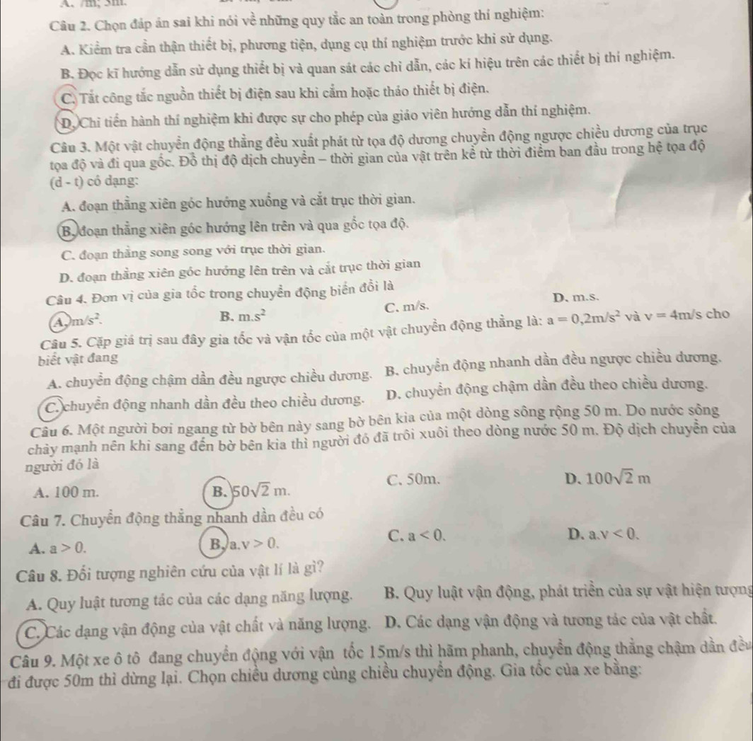 A、 /m,5m
Câu 2. Chọn đáp án sai khi nói về những quy tắc an toàn trong phòng thí nghiệm:
A. Kiểm tra cần thận thiết bị, phương tiện, dụng cụ thí nghiệm trước khi sử dụng.
B. Đọc kĩ hướng dẫn sử dụng thiết bị và quan sát các chỉ dẫn, các kí hiệu trên các thiết bị thí nghiệm.
C. Tắt công tắc nguồn thiết bị điện sau khi cắm hoặc thảo thiết bị điện.
D. Chi tiến hành thí nghiệm khi được sự cho phép của giáo viên hướng dẫn thí nghiệm.
Câu 3. Một vật chuyển động thẳng đều xuất phát từ tọa độ dương chuyền động ngược chiều dương của trục
tọa độ và đi qua gốc. Đồ thị độ dịch chuyển - thời gian của vật trên kể từ thời điểm ban đầu trong hệ tọa độ
d - t) có dạng:
A. đoạn thẳng xiên góc hướng xuống và cắt trục thời gian.
By đoạn thẳng xiên góc hướng lên trên và qua gốc tọa độ.
C. đoạn thằng song song với trục thời gian.
D. đoạn thằng xiên góc hướng lên trên và cắt trục thời gian
Câu 4. Đơn vị của gia tốc trong chuyển động biển đồi là
A, m/s^2. C. m/s. D. m.s.
B. m.s^2
Câu 5. Cặp giá trị sau đây gia tốc và vận tốc của một vật chuyển động thẳng là: a=0,2m/s^2 và v=4m/s cho
biết vật đang
A. chuyển động chậm dần đều ngược chiều dương. B. chuyển động nhanh dần đều ngược chiều dương.
C. chuyển động nhanh dần đều theo chiều dương. D. chuyển động chậm dần đều theo chiều dương.
Câu 6. Một người bơi ngang từ bờ bên này sang bờ bên kia của một dòng sông rộng 50 m. Do nước sống
chảy mạnh nên khi sang đến bở bên kia thì người đó đã trôi xuôi theo dòng nước 50 m. Độ dịch chuyên của
người đó là
A. 100 m. B. 50sqrt(2)m. C. 50m.
D. 100sqrt(2)m
Câu 7. Chuyển động thẳng nhanh dần đều có
C. a<0. D.
A. a>0. B, a.v>0. a.v<0.
Câu 8. Đối tượng nghiên cứu của vật lí là gì?
A. Quy luật tương tác của các dạng năng lượng.  B. Quy luật vận động, phát triển của sự vật hiện tượng
C. Các dạng vận động của vật chất và năng lượng. D. Các dạng vận động và tương tác của vật chất.
Câu 9. Một xe ô tô đang chuyển động với vận tốc 15m/s thì hãm phanh, chuyển động thẳng chậm dần đều
đi được 50m thì dừng lại. Chọn chiều dương cùng chiều chuyển động. Gia tốc của xe bằng: