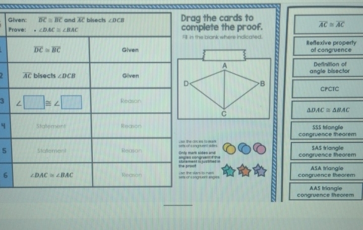 Gag the cards to
Pmplete the proof.
overline AC≌ overline AC
in the blank where indicated.
Reflexive property
of congruence
Definition of
2angle bisector
CPCTC
3
△ DAC≌ △ BAC
4 SSS triangle
congruence theorem
cangnuent sidies  circies to mark
5ark sides and SAS triangle
congruent if the congruence theorem
ooffent is justified in
ASA triangle
6congruent angies  stars to mar congruence theorem
AAS triangle
congruence theorem
_
