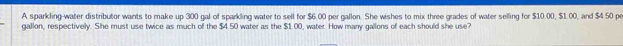 A sparkling-water distributor wants to make up 300 gal of sparkling water to sell for $6.00 per gallon. She wishes to mix three grades of water selling for $10.00, $1.00, and $4.50 pe
gallon, respectively. She must use twice as much of the $4.50 water as the $1.00, water. How many gallons of each should she use?