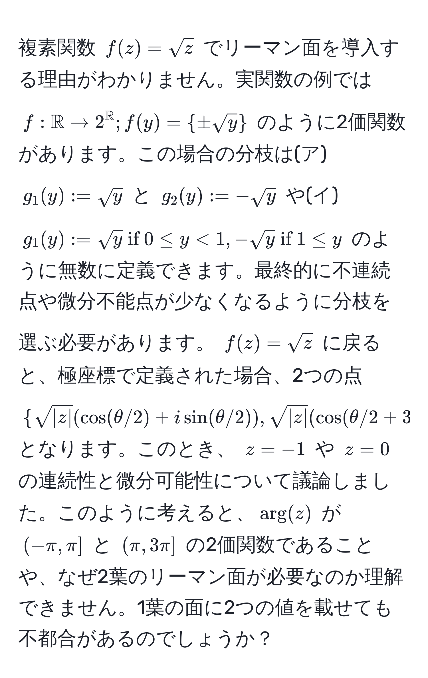 複素関数 $f(z) = sqrt(z)$ でリーマン面を導入する理由がわかりません。実関数の例では $f: mathbbR to 2^(mathbbR); f(y) =  ±sqrt(y) $ のように2価関数があります。この場合の分枝は(ア) $g_1(y) := sqrt(y)$ と $g_2(y) := -sqrt(y)$ や(イ) $g_1(y) := sqrt(y)  if  0 ≤ y < 1, -sqrt(y)  if  1 ≤ y$ のように無数に定義できます。最終的に不連続点や微分不能点が少なくなるように分枝を選ぶ必要があります。 $f(z) = sqrt(z)$ に戻ると、極座標で定義された場合、2つの点 $ sqrt(|z|)(cos(θ/2) + i sin(θ/2)), sqrt(|z|)(cos(θ/2 + 3π) + i sin(θ/2 + 3π) $ となります。このとき、 $z = -1$ や $z = 0$ の連続性と微分可能性について議論しました。このように考えると、$arg(z)$ が $(-π, π]$ と $(π, 3π]$ の2価関数であることや、なぜ2葉のリーマン面が必要なのか理解できません。1葉の面に2つの値を載せても不都合があるのでしょうか？