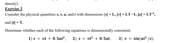 density). 
Exercise 2 
Consider the physical quantities 5, v, α, and t with dimensions [s]=L, [v]=LT-1, [a]=LT^(-2), 
and [t]=T. 
Determine whether each of the following equations is dimensionally consistent: 
1) s=vt+0.5at^2 , 2) s=vt^2+0.5at, 3) v=sin (at^2/s).