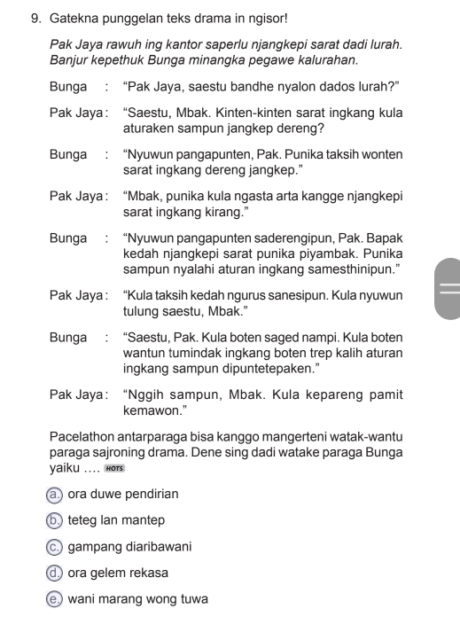 Gatekna punggelan teks drama in ngisor!
Pak Jaya rawuh ing kantor saperlu njangkepi sarat dadi lurah.
Banjur kepethuk Bunga minangka pegawe kalurahan.
Bunga : “Pak Jaya, saestu bandhe nyalon dados lurah?”
Pak Jaya： “Saestu, Mbak. Kinten-kinten sarat ingkang kula
aturaken sampun jangkep dereng?
Bunga : “Nyuwun pangapunten, Pak. Punika taksih wonten
sarat ingkang dereng jangkep.”
Pak Jaya : : “Mbak, punika kula ngasta arta kangge njangkepi
sarat ingkang kirang.”
Bunga : “Nyuwun pangapunten saderengipun, Pak. Bapak
kedah njangkepi sarat punika piyambak. Punika
sampun nyalahi aturan ingkang samesthinipun.”
Pak Jaya : “Kula taksih kedah ngurus sanesipun. Kula nyuwun
tulung saestu, Mbak."
Bunga : “Saestu, Pak. Kula boten saged nampi. Kula boten
wantun tumindak ingkang boten trep kalih aturan
ingkang sampun dipuntetepaken.”
Pak Jaya： “Nggih sampun, Mbak. Kula kepareng pamit
kemawon."
Pacelathon antarparaga bisa kanggo mangerteni watak-wantu
paraga sajroning drama. Dene sing dadi watake paraga Bunga
yaiku .... Hots
a.) ora duwe pendirian
b teteg Ian mantep
gampang diaribawani
d ora gelem rekasa
ewani marang wong tuwa